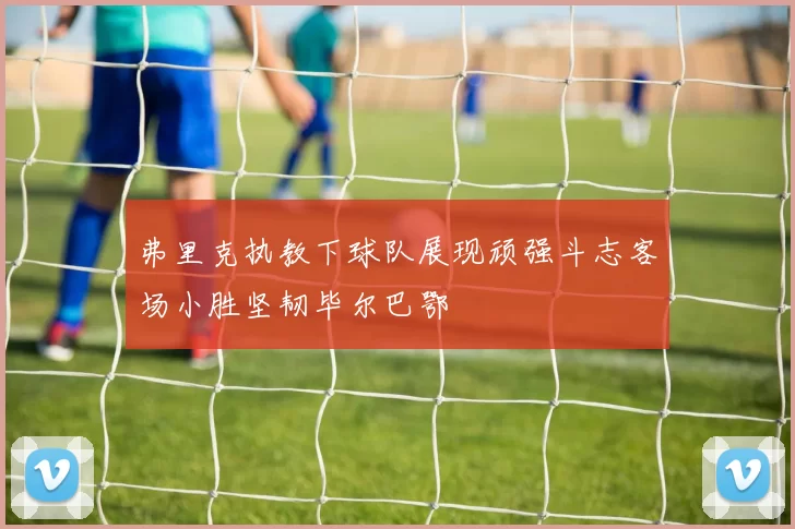 弗里克执教下球队展现顽强斗志客场小胜坚韧毕尔巴鄂