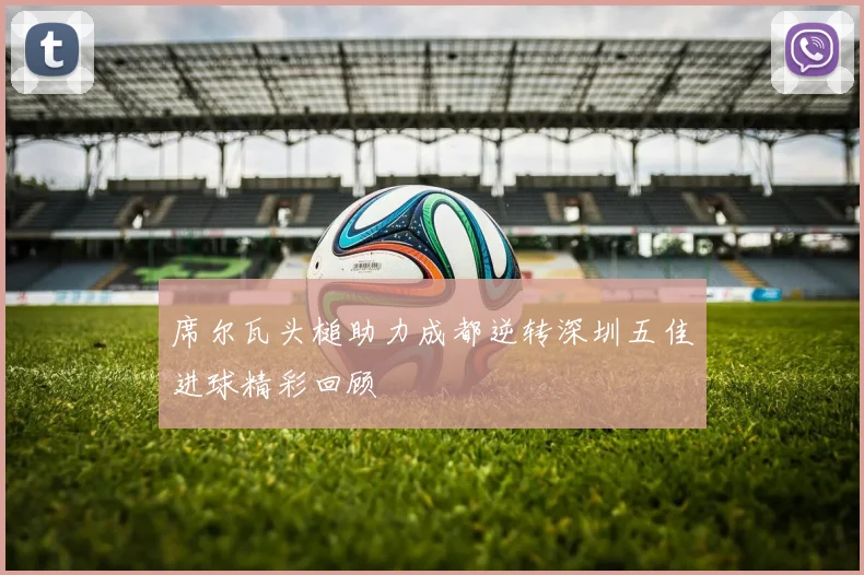 席尔瓦头槌助力成都逆转深圳五佳进球精彩回顾