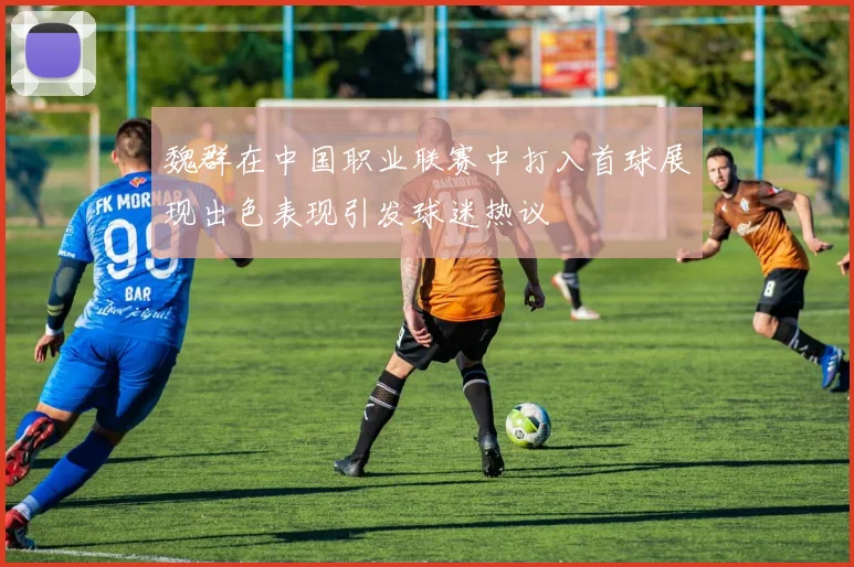 魏群在中国职业联赛中打入首球展现出色表现引发球迷热议