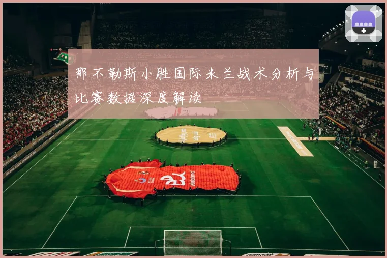 那不勒斯小胜国际米兰战术分析与比赛数据深度解读