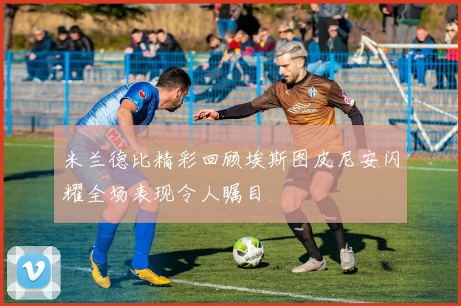 米兰德比精彩回顾埃斯图皮尼安闪耀全场表现令人瞩目