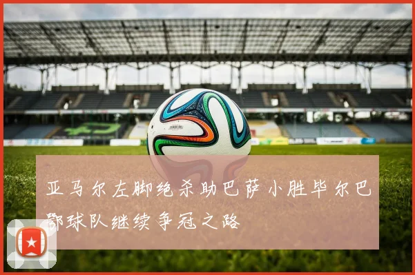 亚马尔左脚绝杀助巴萨小胜毕尔巴鄂球队继续争冠之路