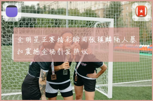 全明星正赛精彩瞬间张镇麟隔人暴扣震撼全场引发热议