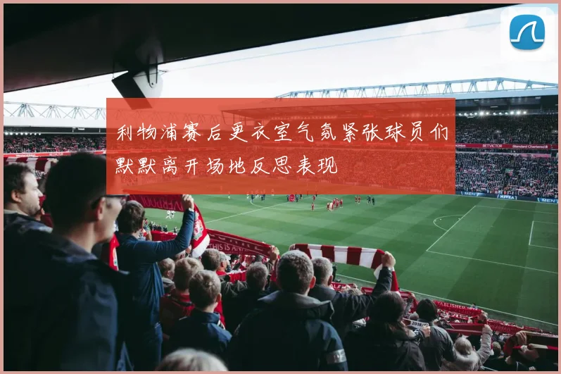 利物浦赛后更衣室气氛紧张球员们默默离开场地反思表现